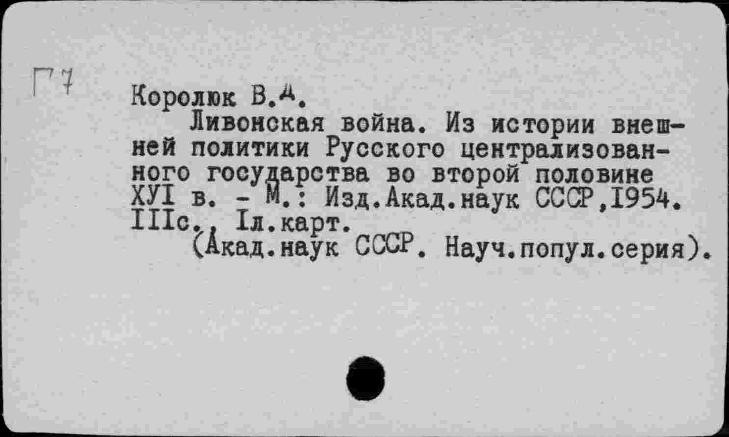 ﻿Г7
Королюк В.А.
Ливонская война. Из истории внешней политики Русского централизованного государства во второй половине ХУІ в. - м.: Изд.Акад.наук СССР,1954. Ніс.. Іл.карт.
(Акад.наук СССР. Науч.попул.серия)